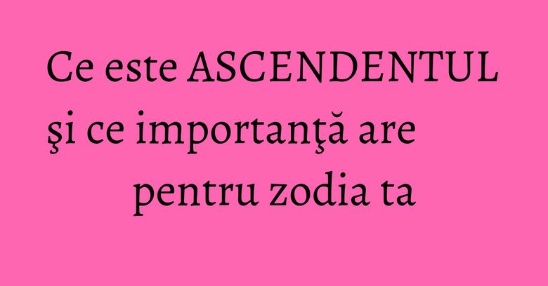 Ce este ASCENDENTUL şi ce importanţă are pentru zodia ta