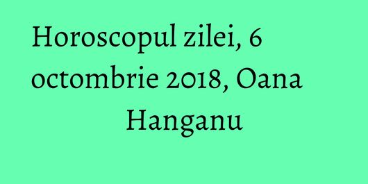 Horoscopul zilei, 6 octombrie 2018, Oana Hanganu