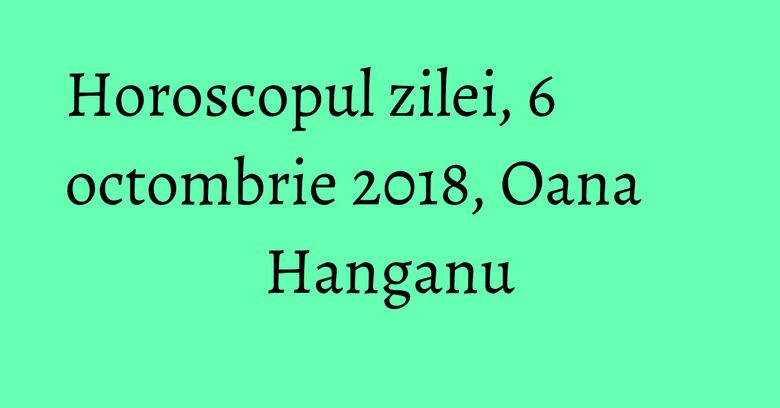 Horoscopul zilei, 6 octombrie 2018, Oana Hanganu Horoscopul zilei, 6 octombrie 2018, Oana Hanganu