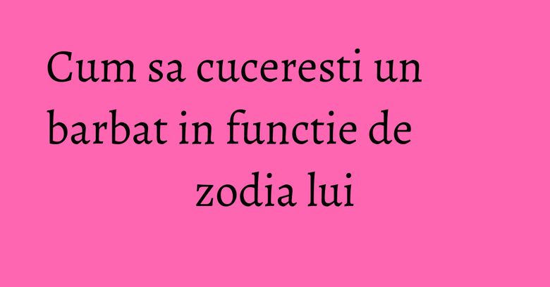 Cum sa cuceresti un barbat in functie de zodia lui Cum sa cuceresti un barbat in functie de zodia lui
