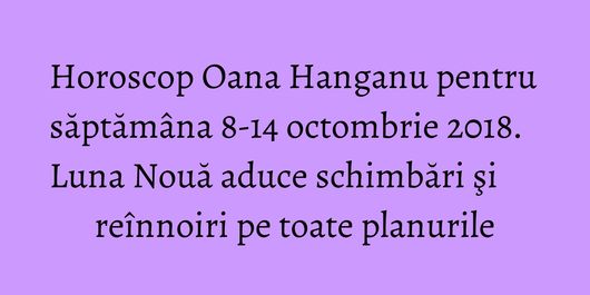 Horoscop Oana Hanganu pentru săptămâna 8-14 octombrie 2018. Luna Nouă aduce schimbări şi reînnoiri pe toate planurile