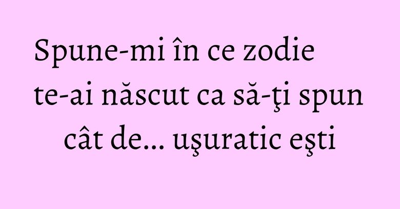 Spune-mi în ce zodie te-ai născut ca să-ţi spun cât de... uşuratic eşti Spune-mi în ce zodie te-ai născut ca să-ţi spun cât de... uşuratic eşti