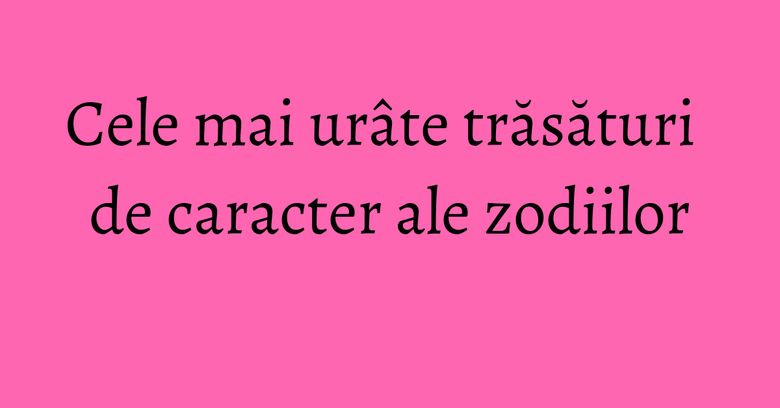 Cele mai urâte trăsături de caracter ale zodiilor