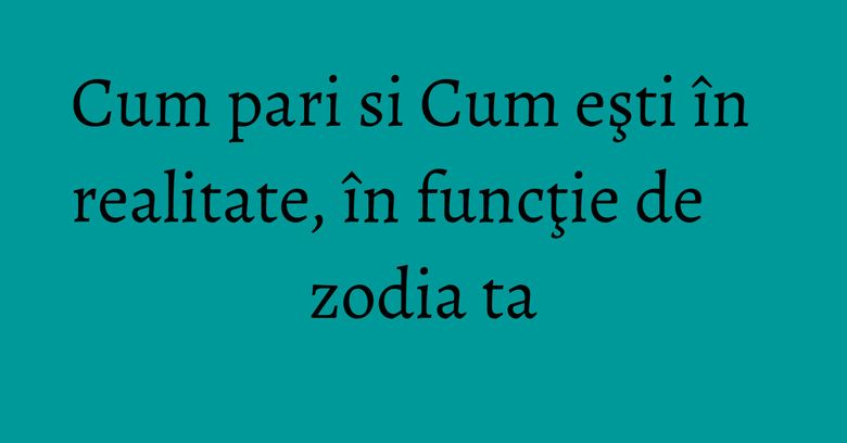 Cum pari si Cum eşti în realitate, în funcţie de zodia ta Cum pari si Cum eşti în realitate, în funcţie de zodia ta