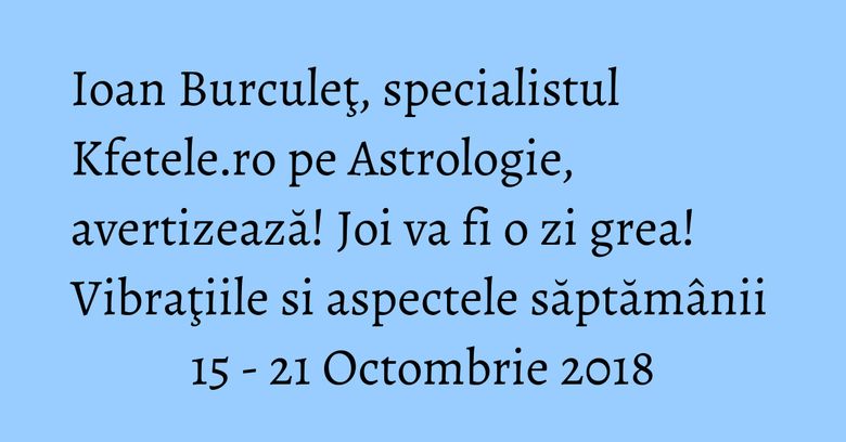Ioan Burculeţ, specialistul Kfetele.ro pe Astrologie, avertizează! Joi va fi o zi grea! Vibraţiile si aspectele săptămânii 15 - 21 Octombrie 2018 Ioan Burculeţ, specialistul Kfetele.ro pe Astrologie, avertizează! Joi va fi o zi grea! Vibraţiile si aspectele săptămânii 15 - 21 Octombrie 2018