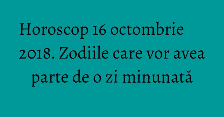 Horoscop 16 octombrie 2018. Zodiile care vor avea parte de o zi minunată