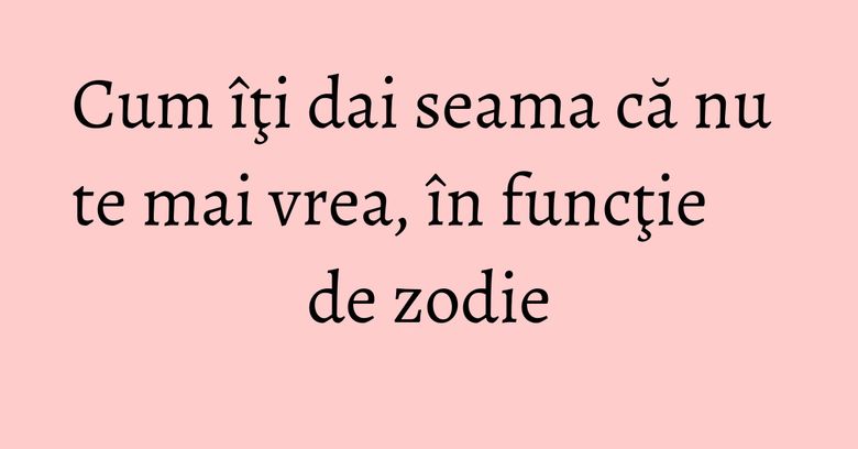 Cum îţi dai seama că nu te mai vrea, în funcţie de zodie Cum îţi dai seama că nu te mai vrea, în funcţie de zodie