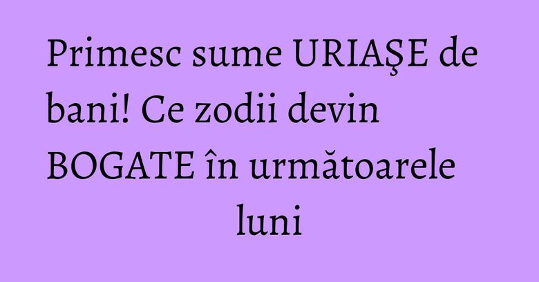 Primesc sume URIAŞE de bani! Ce zodii devin BOGATE în următoarele luni Primesc sume URIAŞE de bani! Ce zodii devin BOGATE în următoarele luni