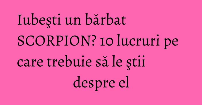 Iubeşti un bărbat SCORPION? 10 lucruri pe care trebuie să le ştii despre el Iubeşti un bărbat SCORPION? 10 lucruri pe care trebuie să le ştii despre el