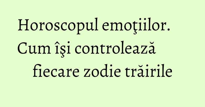 Horoscopul emoţiilor. Cum îşi controlează fiecare zodie trăirile Horoscopul emoţiilor. Cum îşi controlează fiecare zodie trăirile