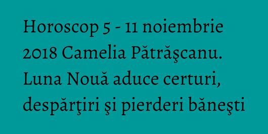Horoscop 5 - 11 noiembrie 2018 Camelia Pătrăşcanu. Luna Nouă aduce certuri, despărţiri şi pierderi băneşti