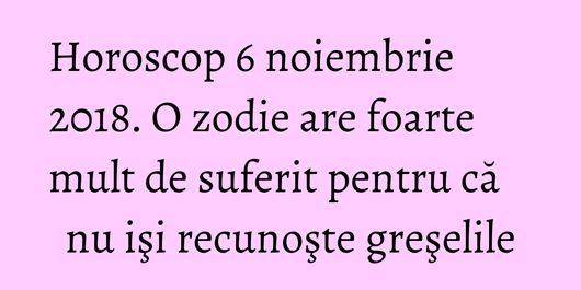 Horoscop 6 noiembrie 2018. O zodie are foarte mult de suferit pentru că nu işi recunoşte greşelile