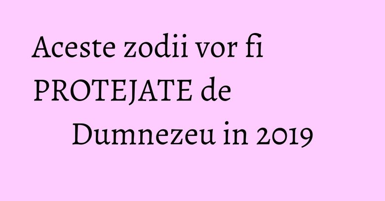 Aceste zodii vor fi PROTEJATE de Dumnezeu in 2019