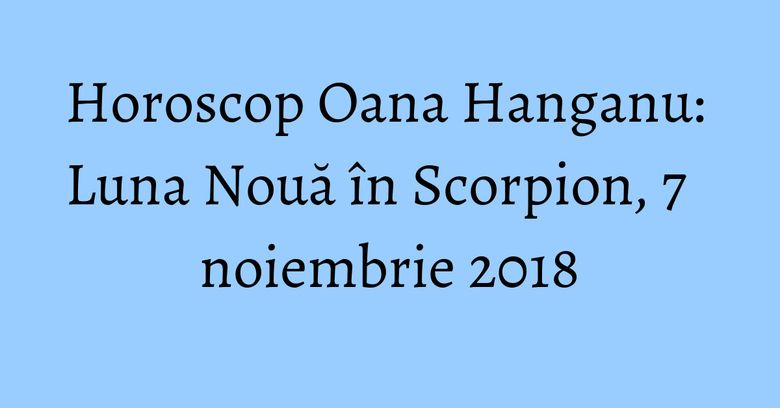 Horoscop Oana Hanganu: Luna Nouă în Scorpion, 7 noiembrie 2018
