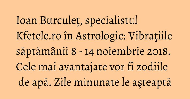 Ioan Burculeţ, specialistul Kfetele.ro în Astrologie: Vibraţiile săptămânii 8 - 14 noiembrie 2018. Cele mai avantajate vor fi zodiile de apă. Zile minunate le aşteaptă Ioan Burculeţ, specialistul Kfetele.ro în Astrologie: Vibraţiile săptămânii 8 - 14 noiembrie 2018. Cele mai avantajate vor fi zodiile de apă. Zile minunate le aşteaptă