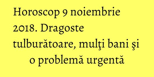 Horoscop 9 noiembrie 2018. Dragoste tulburătoare, mulţi bani şi o problemă urgentă