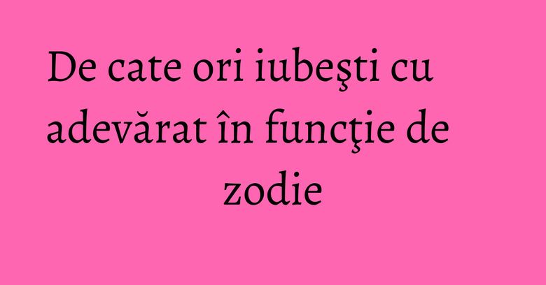 De cate ori iubeşti cu adevărat în funcţie de zodie De cate ori iubeşti cu adevărat în funcţie de zodie