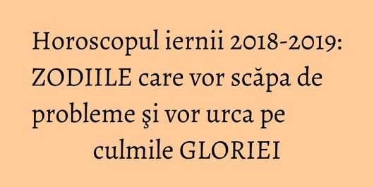 Horoscopul iernii 2018-2019: ZODIILE care vor scăpa de probleme şi vor urca pe culmile GLORIEI