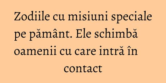 Zodiile cu misiuni speciale pe pământ. Ele schimbă oamenii cu care intră în contact