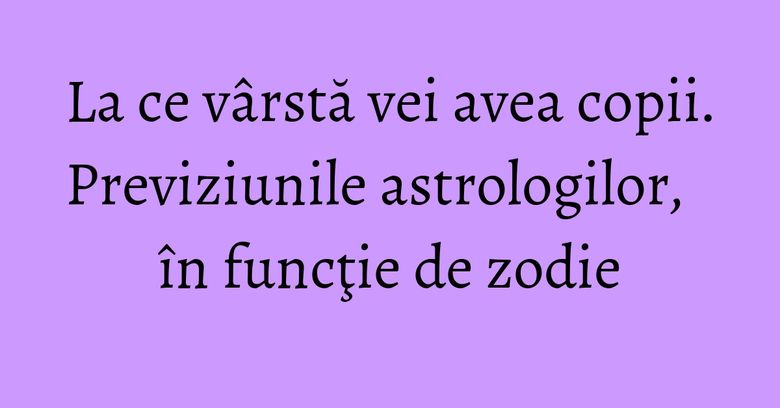 La ce vârstă vei avea copii. Previziunile astrologilor, în funcţie de zodie