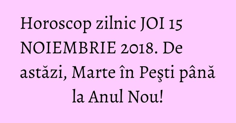 Horoscop zilnic JOI 15 NOIEMBRIE 2018. De astăzi, Marte în Peşti până la Anul Nou!