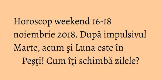 Horoscop weekend 16-18 noiembrie 2018. După impulsivul Marte, acum şi Luna este în Peşţi! Cum îţi schimbă zilele?