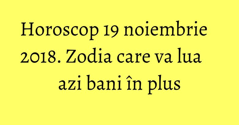 Horoscop 19 noiembrie 2018. Zodia care va lua azi bani &icirc;n plus