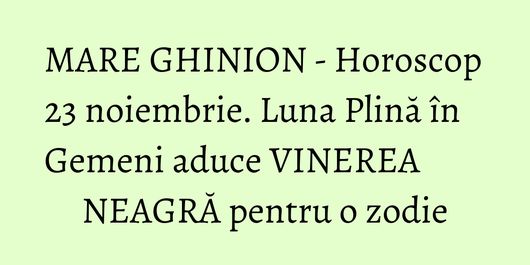 MARE GHINION - Horoscop 23 noiembrie. Luna Plină în Gemeni aduce VINEREA NEAGRĂ pentru o zodie