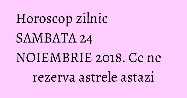Horoscop zilnic SAMBATA 24 NOIEMBRIE 2018. Ce ne rezerva astrele astazi