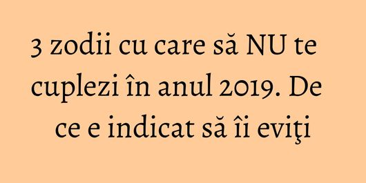 3 zodii cu care să NU te cuplezi în anul 2019. De ce e indicat să îi eviţi