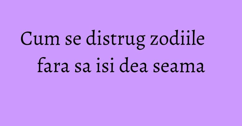 Cum se distrug zodiile fara sa isi dea seama Cum se distrug zodiile fara sa isi dea seama