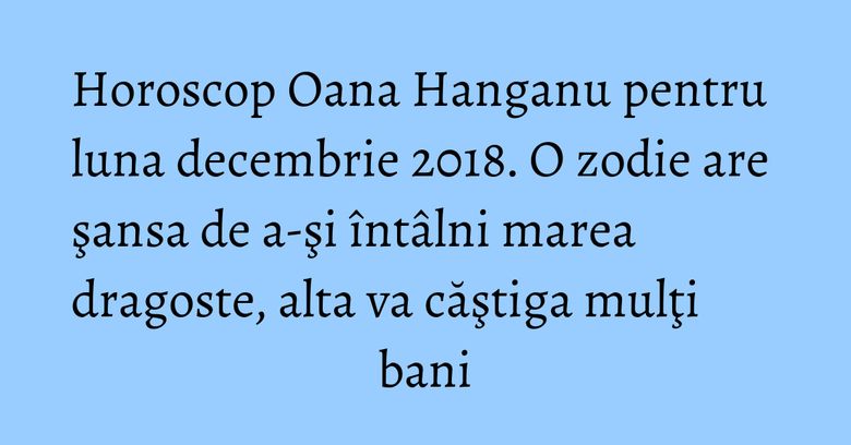 Horoscop Oana Hanganu pentru luna decembrie 2018. O zodie are şansa de a-şi întâlni marea dragoste, alta va căştiga mulţi bani Horoscop Oana Hanganu pentru luna decembrie 2018. O zodie are şansa de a-şi întâlni marea dragoste, alta va căştiga mulţi bani
