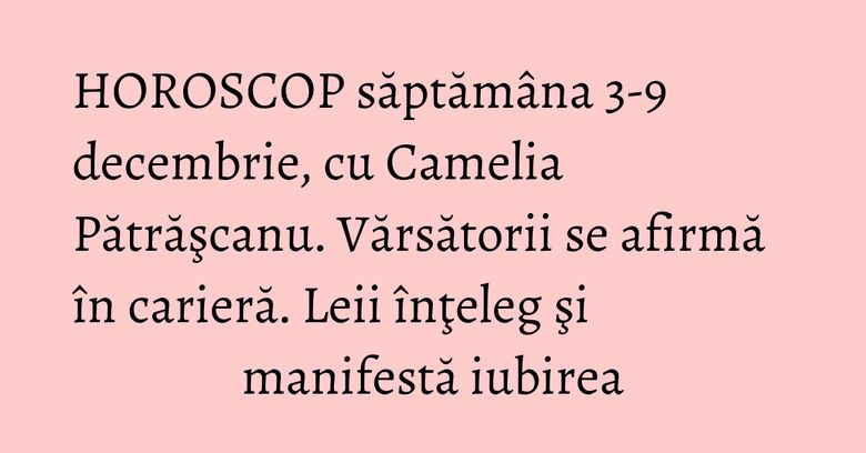HOROSCOP săptămâna 3-9 decembrie, cu Camelia Pătrăşcanu. Vărsătorii se afirmă în carieră. Leii înţeleg şi manifestă iubirea