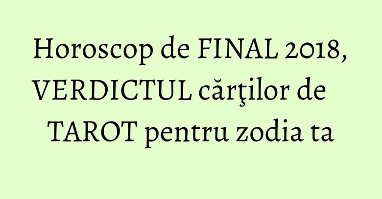 Horoscop de FINAL 2018, VERDICTUL cărţilor de TAROT pentru zodia ta