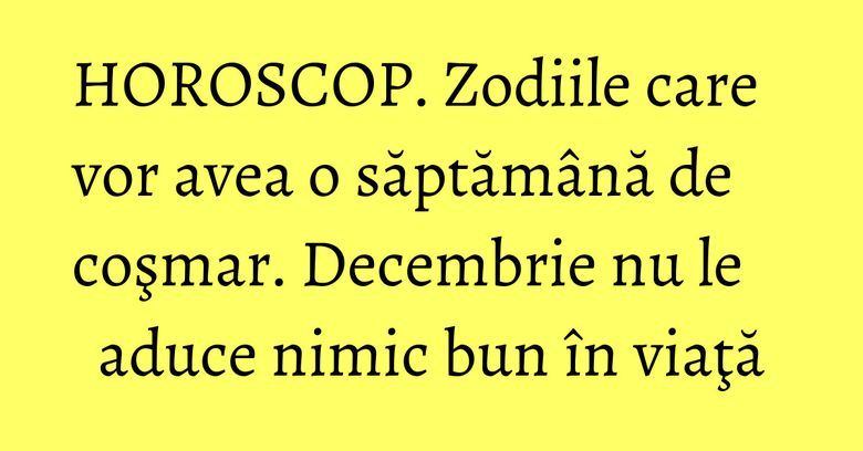 HOROSCOP.  Zodiile care vor avea o săptămână de coşmar. Decembrie nu le aduce nimic bun în viaţă