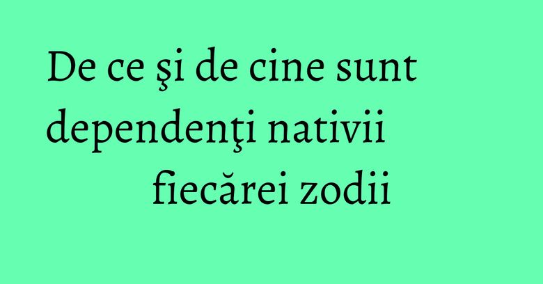 De ce şi de cine sunt dependenţi nativii fiecărei zodii De ce şi de cine sunt dependenţi nativii fiecărei zodii