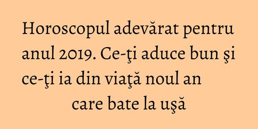 Horoscopul adevărat pentru anul 2019. Ce-ţi aduce bun şi ce-ţi ia din viaţă noul an care bate la uşă