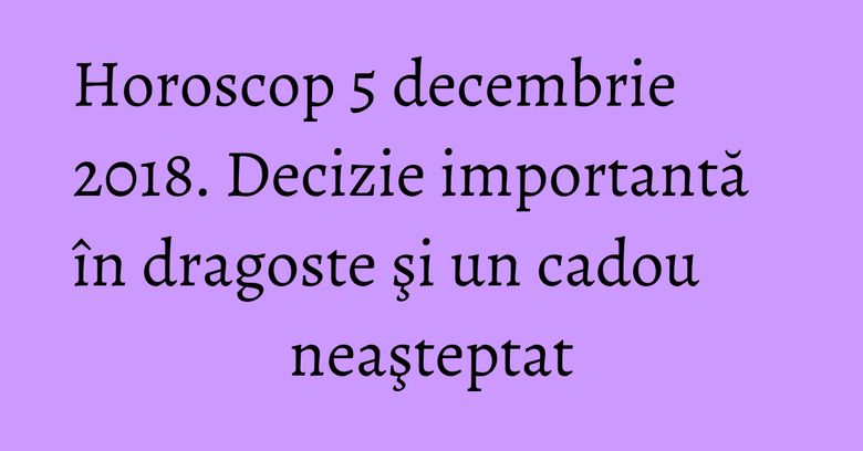 Horoscop 5 decembrie 2018. Decizie importantă în dragoste şi un cadou neaşteptat
