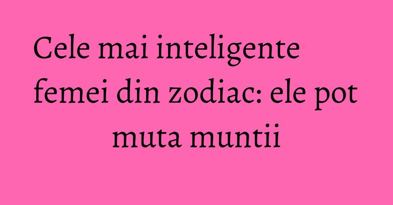 Cele mai inteligente femei din zodiac: ele pot muta muntii Cele mai inteligente femei din zodiac: ele pot muta muntii