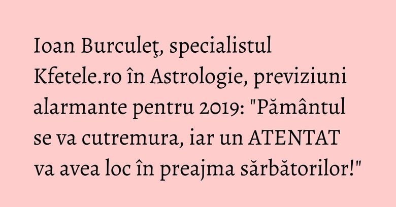 Ioan Burculeţ, specialistul Kfetele.ro în Astrologie, previziuni alarmante pentru 2019: "Pământul se va cutremura, iar un ATENTAT va avea loc în preajma sărbătorilor!" Ioan Burculeţ, specialistul Kfetele.ro în Astrologie, previziuni alarmante pentru 2019: "Pământul se va cutremura, iar un ATENTAT va avea loc în preajma sărbătorilor!"