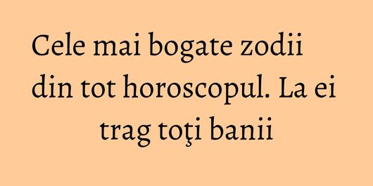 Cele mai bogate zodii din tot horoscopul. La ei trag toţi banii