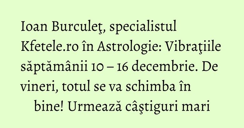 Ioan Burculeţ, specialistul Kfetele.ro în Astrologie: Vibraţiile săptămânii 10 – 16 decembrie. De vineri, totul se va schimba în bine! Urmează câştiguri mari