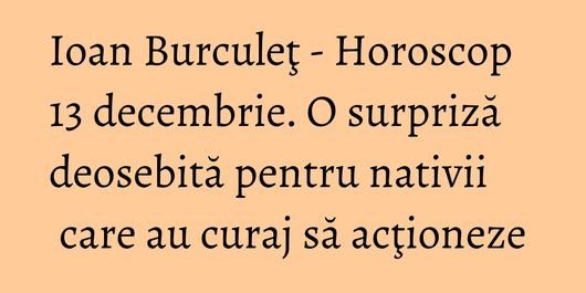 Ioan Burculeţ - Horoscop 13 decembrie. O surpriză deosebită pentru nativii care au curaj să acţioneze