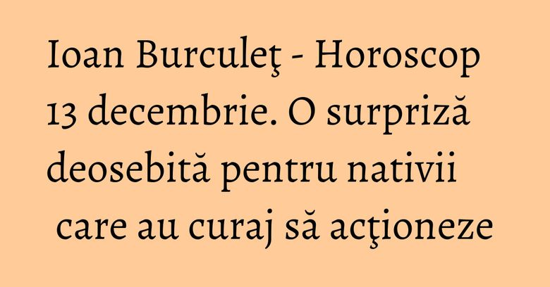 Ioan Burculeţ - Horoscop 13 decembrie. O surpriză deosebită pentru nativii care au curaj să acţioneze Ioan Burculeţ - Horoscop 13 decembrie. O surpriză deosebită pentru nativii care au curaj să acţioneze