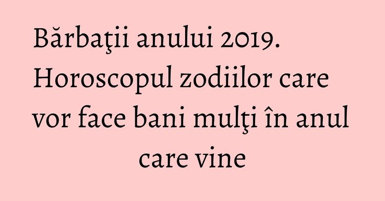 Bărbaţii anului 2019. Horoscopul zodiilor care vor face bani mulţi în anul care vine Bărbaţii anului 2019. Horoscopul zodiilor care vor face bani mulţi în anul care vine