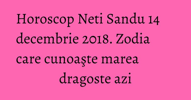 Horoscop Neti Sandu 14 decembrie 2018. Zodia care cunoaşte marea dragoste azi Horoscop Neti Sandu 14 decembrie 2018. Zodia care cunoaşte marea dragoste azi