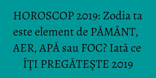 HOROSCOP 2019: Zodia ta este element de PĂMÂNT, AER, APĂ sau FOC? Iată ce ÎŢI PREGĂTEŞTE 2019