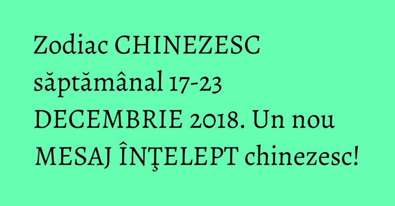 Zodiac CHINEZESC săptăm&acirc;nal 17-23 DECEMBRIE 2018. Un nou MESAJ &Icirc;NŢELEPT chinezesc!