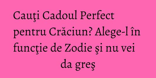 Cauţi Cadoul Perfect pentru Crăciun? Alege-l în funcţie de Zodie şi nu vei da greş