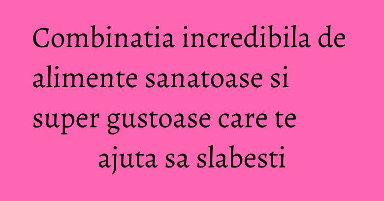 Combinatia incredibila de alimente sanatoase si super gustoase care te ajuta sa slabesti